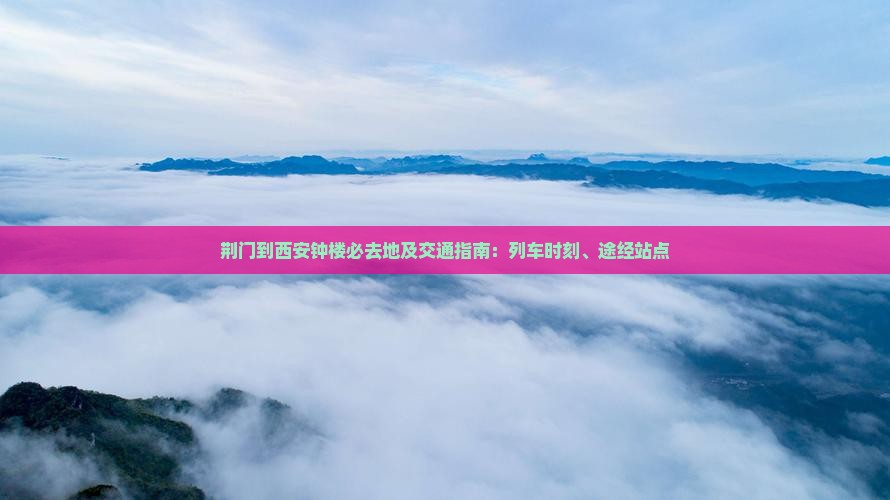 荆门到西安钟楼必去地及交通指南：列车时刻、途经站点
