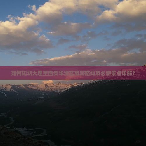 如何规划大理至西安华清宫旅游路线及必游景点详解？