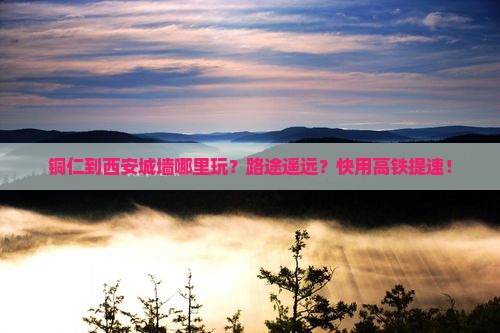 铜仁到西安城墙哪里玩？路途遥远？快用高铁提速！