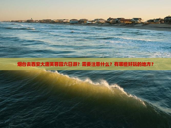 烟台去西安大唐芙蓉园六日游？需要注意什么？有哪些好玩的地方？