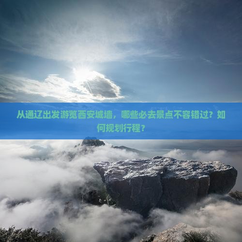 从通辽出发游览西安城墙，哪些必去景点不容错过？如何规划行程？