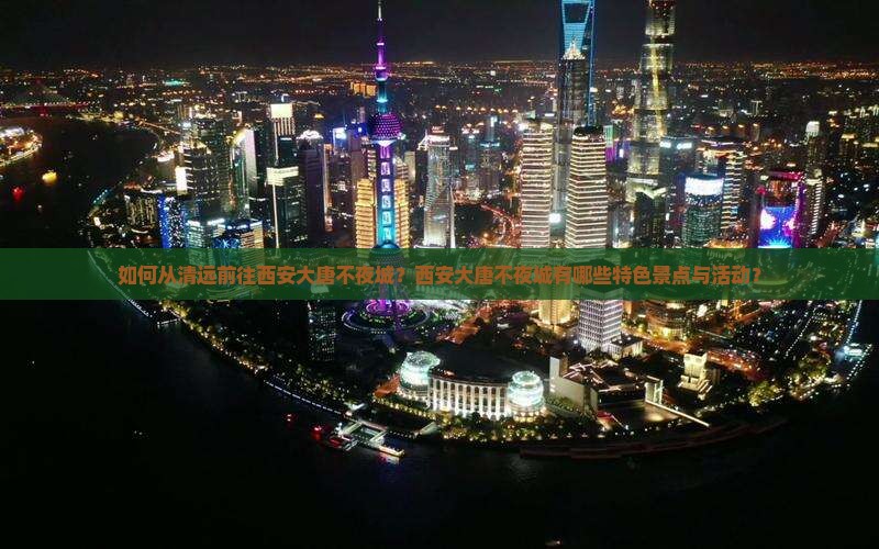 如何从清远前往西安大唐不夜城？西安大唐不夜城有哪些特色景点与活动？