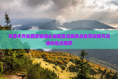 乌鲁木齐去西安城墙必去地及沿线景点自驾攻略与沿途休息点推荐