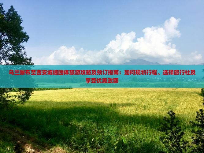 乌兰察布至西安城墙团体旅游攻略及预订指南：如何规划行程、选择旅行社及享受优惠政部