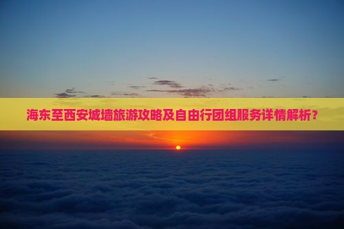 海东至西安城墙旅游攻略及自由行团组服务详情解析？