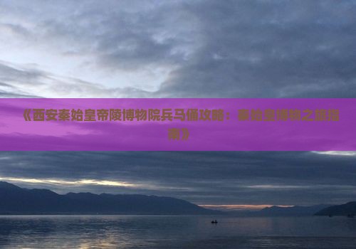 《西安秦始皇帝陵博物院兵马俑攻略：秦始皇博物之旅指南》