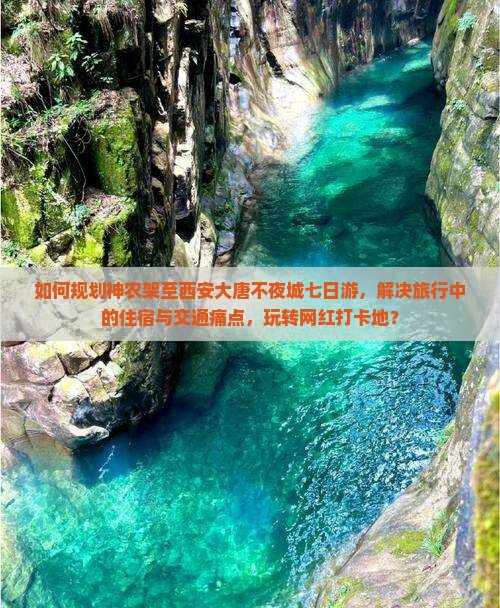 如何规划神农架至西安大唐不夜城七日游，解决旅行中的住宿与交通痛点，玩转网红打卡地？