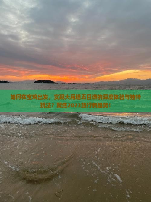 如何在宝鸡出发，实现大雁塔五日游的深度体验与独特玩法？聚焦2023旅行新趋势！