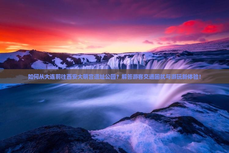 如何从大连前往西安大明宫遗址公园？解答游客交通困扰与游玩新体验！