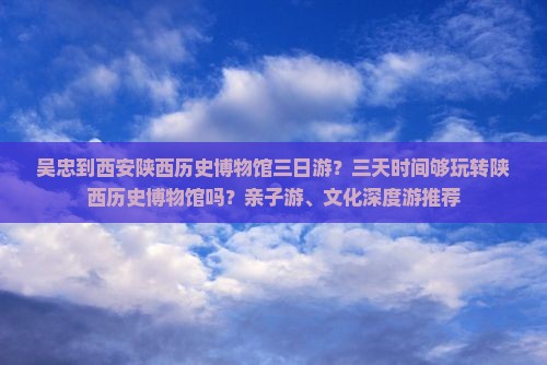 吴忠到西安陕西历史博物馆三日游？三天时间够玩转陕西历史博物馆吗？亲子游、文化深度游推荐