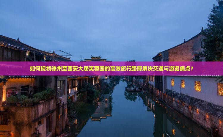 如何规划徐州至西安大唐芙蓉园的高效旅行路犀解决交通与游览痛点？