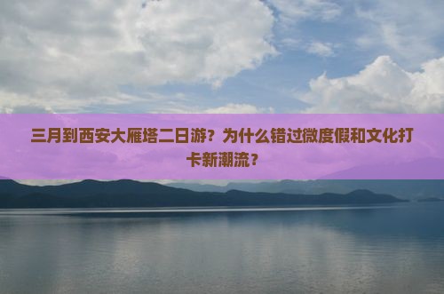 三月到西安大雁塔二日游？为什么错过微度假和文化打卡新潮流？