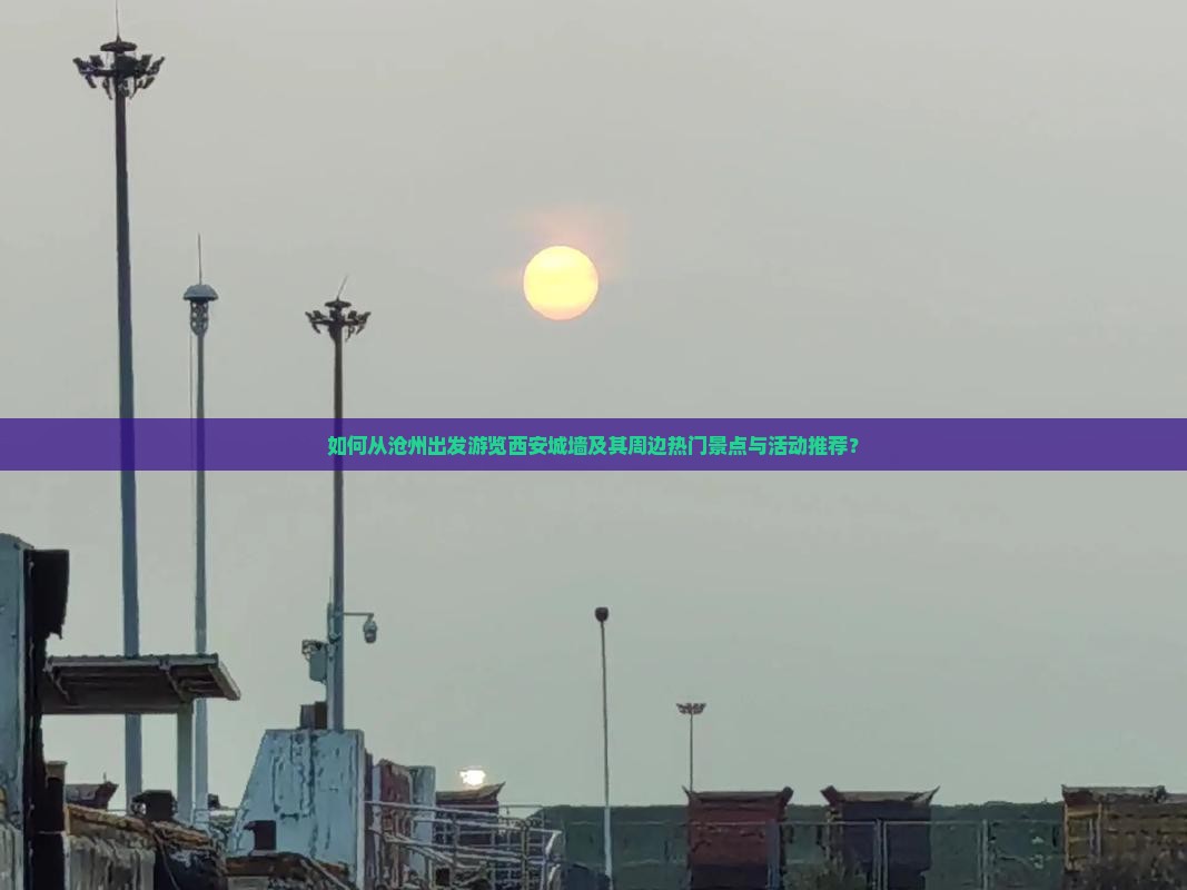 如何从沧州出发游览西安城墙及其周边热门景点与活动推荐？