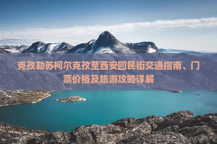 克孜勒苏柯尔克孜至西安回民街交通指南、门票价格及旅游攻略详解
