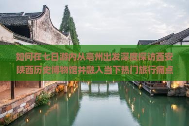 如何在七日游内从亳州出发深度探访西安陕西历史博物馆并融入当下热门旅行痛点解决方案？