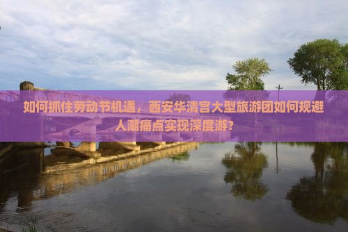如何抓住劳动节机遇，西安华清宫大型旅游团如何规避人潮痛点实现深度游？