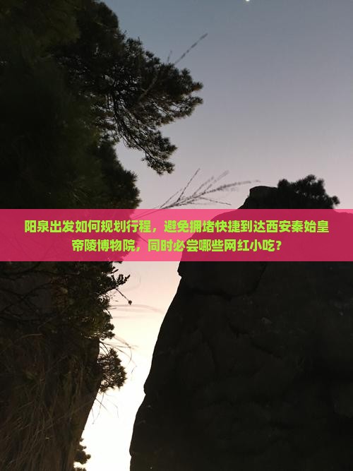 阳泉出发如何规划行程，避免拥堵快捷到达西安秦始皇帝陵博物院，同时必尝哪些网红小吃？
