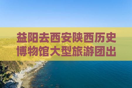 益阳去西安陕西历史博物馆大型旅游团出发