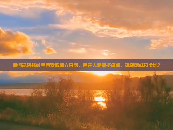 如何规划铁岭至西安城墙六日游，避开人潮拥挤痛点，玩转网红打卡地？