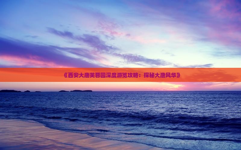 《西安大唐芙蓉园深度游览攻略：探秘大唐风华》