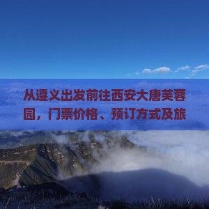 从遵义出发前往西安大唐芙蓉园，门票价格、预订方式及旅游攻略？