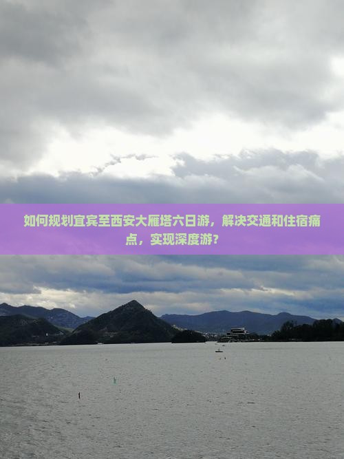 如何规划宜宾至西安大雁塔六日游，解决交通和住宿痛点，实现深度游？