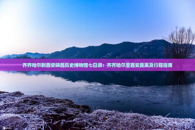 齐齐哈尔到西安陕西历史博物馆七日游：齐齐哈尔至西安距离及行程指南