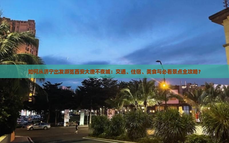 如何从济宁出发游览西安大唐不夜城：交通、住宿、美食与必看景点全攻略？