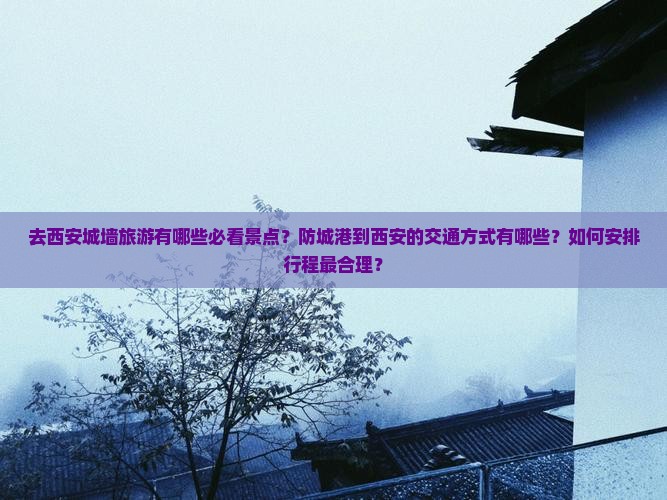 去西安城墙旅游有哪些必看景点？防城港到西安的交通方式有哪些？如何安排行程最合理？