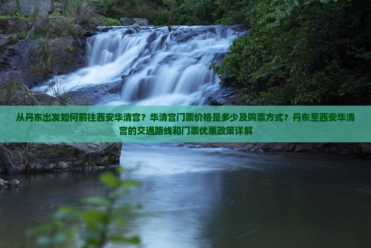 从丹东出发如何前往西安华清宫？华清宫门票价格是多少及购票方式？丹东至西安华清宫的交通路线和门票优惠政策详解