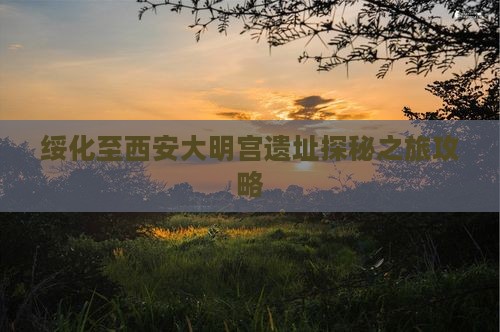 绥化至西安大明宫遗址探秘之旅攻略
