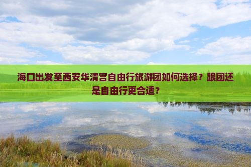 海口出发至西安华清宫自由行旅游团如何选择？跟团还是自由行更合适？