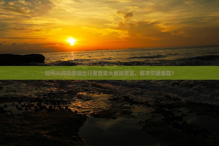 如何从临夏便捷出行至西安大雁塔景区，解决交通难题？