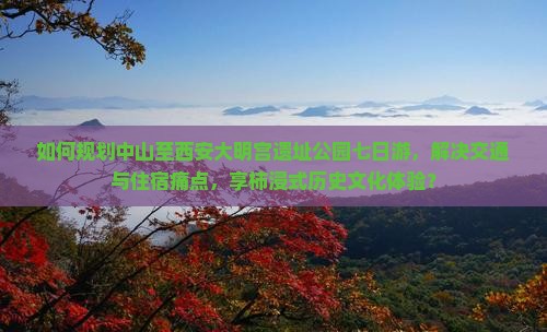 如何规划中山至西安大明宫遗址公园七日游，解决交通与住宿痛点，享柿浸式历史文化体验？