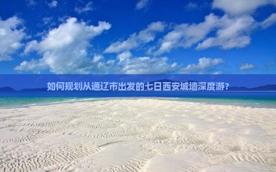 如何规划从通辽市出发的七日西安城墙深度游？