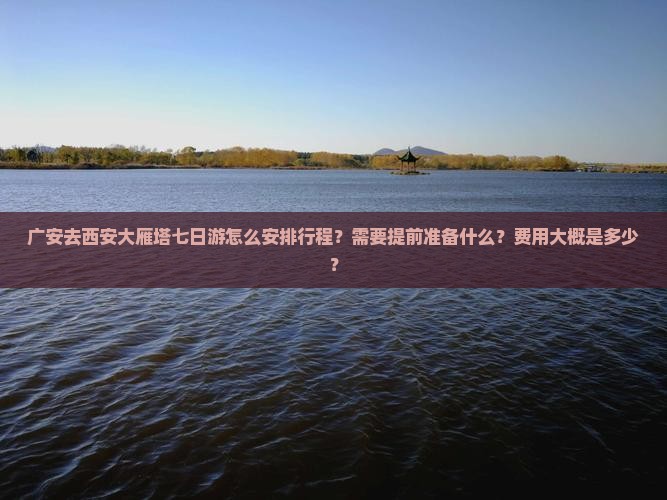 广安去西安大雁塔七日游怎么安排行程？需要提前准备什么？费用大概是多少？