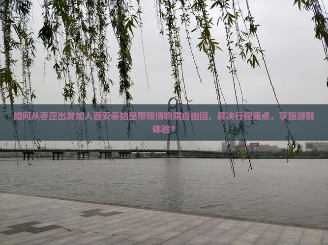 如何从枣庄出发加入西安秦始皇帝陵博物院自由团，解决行程痛点，享施游新体验？