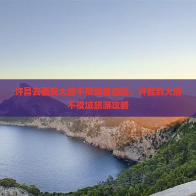 许昌去西安大唐不夜城自由团，许昌到大唐不夜城旅游攻略