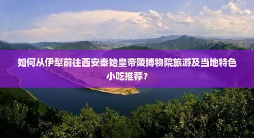 如何从伊犁前往西安秦始皇帝陵博物院旅游及当地特色小吃推荐？