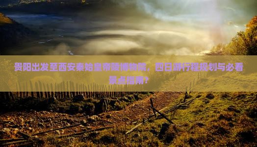 贵阳出发至西安秦始皇帝陵博物院，四日游行程规划与必看景点指南？
