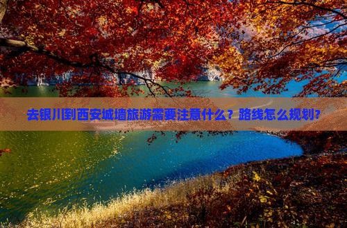 去银川到西安城墙旅游需要注意什么？路线怎么规划？