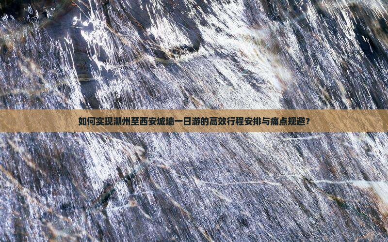 如何实现潮州至西安城墙一日游的高效行程安排与痛点规避？