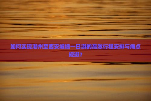 如何实现潮州至西安城墙一日游的高效行程安排与痛点规避？