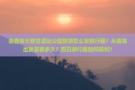 去西安大明宫遗址公园旅游怎么安排行程？从威海出发需要多久？四日游行程如何规划？