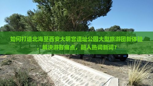 如何打造北海至西安大明宫遗址公园大型旅游团新体验，解决游客痛点，融入热词新词？