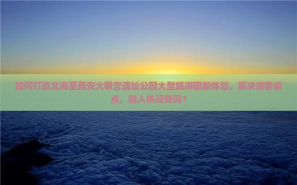 如何打造北海至西安大明宫遗址公园大型旅游团新体验，解决游客痛点，融入热词新词？