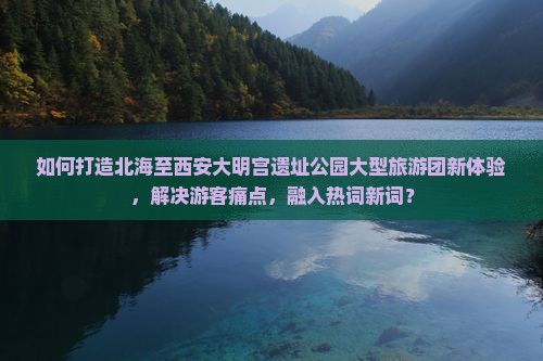 如何打造北海至西安大明宫遗址公园大型旅游团新体验，解决游客痛点，融入热词新词？
