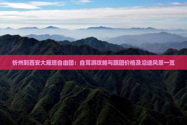 忻州到西安大雁塔自由团：自驾游攻略与跟团价格及沿途风景一览