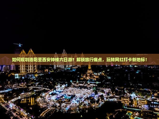 如何规划洛阳至西安钟楼六日游？解锁旅行痛点，玩转网红打卡新地标！
