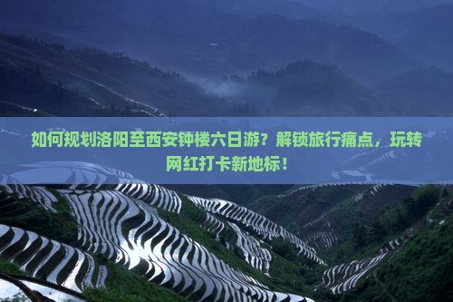 如何规划洛阳至西安钟楼六日游？解锁旅行痛点，玩转网红打卡新地标！